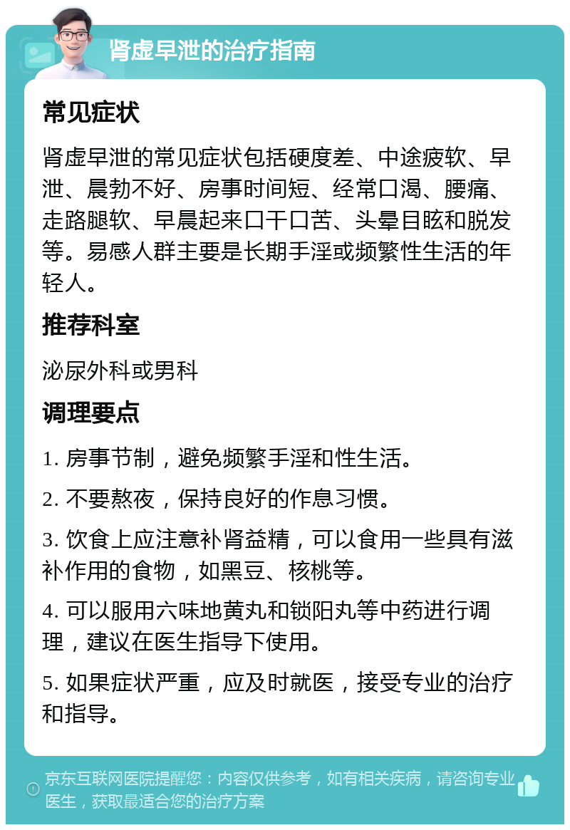 肾虚早泄的治疗指南 常见症状 肾虚早泄的常见症状包括硬度差、中途疲软、早泄、晨勃不好、房事时间短、经常口渴、腰痛、走路腿软、早晨起来口干口苦、头晕目眩和脱发等。易感人群主要是长期手淫或频繁性生活的年轻人。 推荐科室 泌尿外科或男科 调理要点 1. 房事节制，避免频繁手淫和性生活。 2. 不要熬夜，保持良好的作息习惯。 3. 饮食上应注意补肾益精，可以食用一些具有滋补作用的食物，如黑豆、核桃等。 4. 可以服用六味地黄丸和锁阳丸等中药进行调理，建议在医生指导下使用。 5. 如果症状严重，应及时就医，接受专业的治疗和指导。