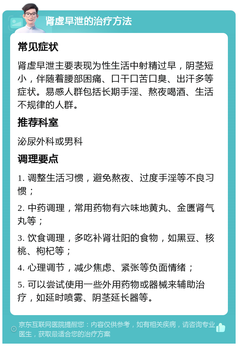 肾虚早泄的治疗方法 常见症状 肾虚早泄主要表现为性生活中射精过早，阴茎短小，伴随着腰部困痛、口干口苦口臭、出汗多等症状。易感人群包括长期手淫、熬夜喝酒、生活不规律的人群。 推荐科室 泌尿外科或男科 调理要点 1. 调整生活习惯，避免熬夜、过度手淫等不良习惯； 2. 中药调理，常用药物有六味地黄丸、金匮肾气丸等； 3. 饮食调理，多吃补肾壮阳的食物，如黑豆、核桃、枸杞等； 4. 心理调节，减少焦虑、紧张等负面情绪； 5. 可以尝试使用一些外用药物或器械来辅助治疗，如延时喷雾、阴茎延长器等。