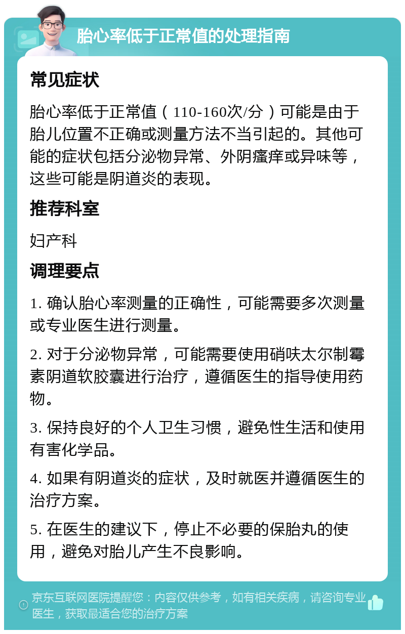 胎心率低于正常值的处理指南 常见症状 胎心率低于正常值（110-160次/分）可能是由于胎儿位置不正确或测量方法不当引起的。其他可能的症状包括分泌物异常、外阴瘙痒或异味等，这些可能是阴道炎的表现。 推荐科室 妇产科 调理要点 1. 确认胎心率测量的正确性，可能需要多次测量或专业医生进行测量。 2. 对于分泌物异常，可能需要使用硝呋太尔制霉素阴道软胶囊进行治疗，遵循医生的指导使用药物。 3. 保持良好的个人卫生习惯，避免性生活和使用有害化学品。 4. 如果有阴道炎的症状，及时就医并遵循医生的治疗方案。 5. 在医生的建议下，停止不必要的保胎丸的使用，避免对胎儿产生不良影响。