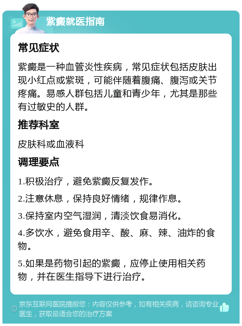 紫癜就医指南 常见症状 紫癜是一种血管炎性疾病，常见症状包括皮肤出现小红点或紫斑，可能伴随着腹痛、腹泻或关节疼痛。易感人群包括儿童和青少年，尤其是那些有过敏史的人群。 推荐科室 皮肤科或血液科 调理要点 1.积极治疗，避免紫癜反复发作。 2.注意休息，保持良好情绪，规律作息。 3.保持室内空气湿润，清淡饮食易消化。 4.多饮水，避免食用辛、酸、麻、辣、油炸的食物。 5.如果是药物引起的紫癜，应停止使用相关药物，并在医生指导下进行治疗。