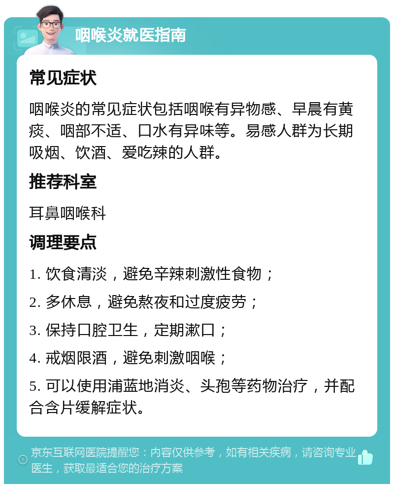 咽喉炎就医指南 常见症状 咽喉炎的常见症状包括咽喉有异物感、早晨有黄痰、咽部不适、口水有异味等。易感人群为长期吸烟、饮酒、爱吃辣的人群。 推荐科室 耳鼻咽喉科 调理要点 1. 饮食清淡，避免辛辣刺激性食物； 2. 多休息，避免熬夜和过度疲劳； 3. 保持口腔卫生，定期漱口； 4. 戒烟限酒，避免刺激咽喉； 5. 可以使用浦蓝地消炎、头孢等药物治疗，并配合含片缓解症状。