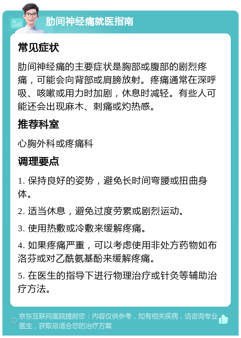 肋间神经痛就医指南 常见症状 肋间神经痛的主要症状是胸部或腹部的剧烈疼痛，可能会向背部或肩膀放射。疼痛通常在深呼吸、咳嗽或用力时加剧，休息时减轻。有些人可能还会出现麻木、刺痛或灼热感。 推荐科室 心胸外科或疼痛科 调理要点 1. 保持良好的姿势，避免长时间弯腰或扭曲身体。 2. 适当休息，避免过度劳累或剧烈运动。 3. 使用热敷或冷敷来缓解疼痛。 4. 如果疼痛严重，可以考虑使用非处方药物如布洛芬或对乙酰氨基酚来缓解疼痛。 5. 在医生的指导下进行物理治疗或针灸等辅助治疗方法。