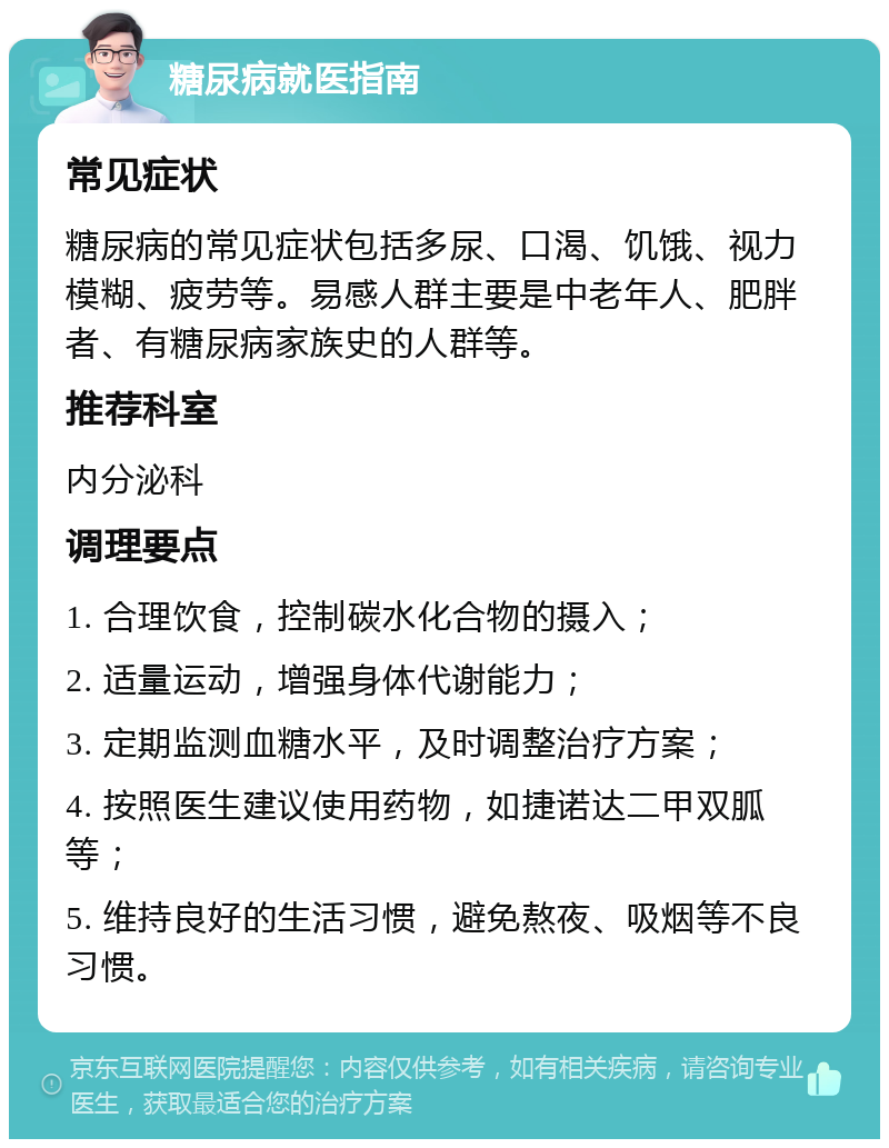 糖尿病就医指南 常见症状 糖尿病的常见症状包括多尿、口渴、饥饿、视力模糊、疲劳等。易感人群主要是中老年人、肥胖者、有糖尿病家族史的人群等。 推荐科室 内分泌科 调理要点 1. 合理饮食，控制碳水化合物的摄入； 2. 适量运动，增强身体代谢能力； 3. 定期监测血糖水平，及时调整治疗方案； 4. 按照医生建议使用药物，如捷诺达二甲双胍等； 5. 维持良好的生活习惯，避免熬夜、吸烟等不良习惯。