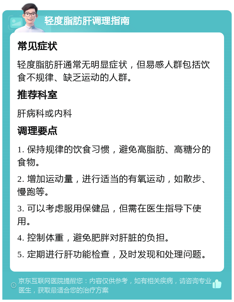 轻度脂肪肝调理指南 常见症状 轻度脂肪肝通常无明显症状，但易感人群包括饮食不规律、缺乏运动的人群。 推荐科室 肝病科或内科 调理要点 1. 保持规律的饮食习惯，避免高脂肪、高糖分的食物。 2. 增加运动量，进行适当的有氧运动，如散步、慢跑等。 3. 可以考虑服用保健品，但需在医生指导下使用。 4. 控制体重，避免肥胖对肝脏的负担。 5. 定期进行肝功能检查，及时发现和处理问题。