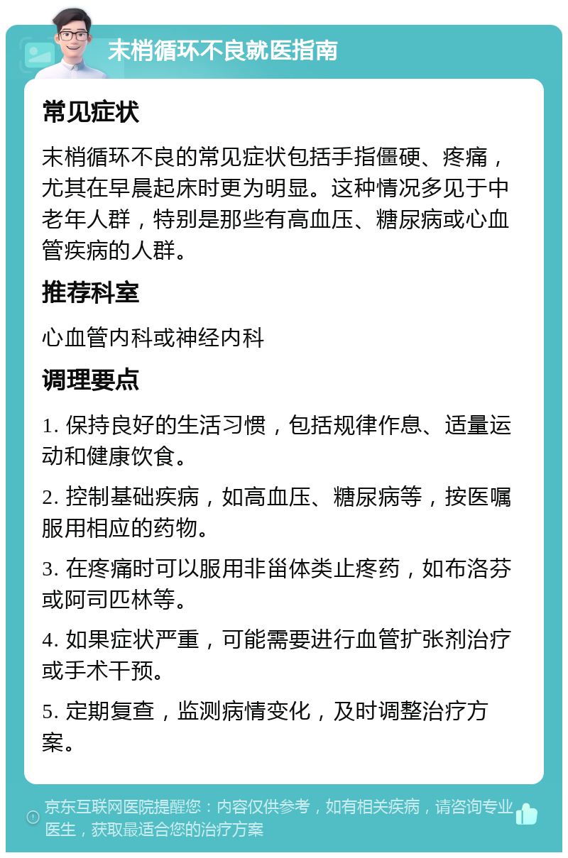 末梢循环不良就医指南 常见症状 末梢循环不良的常见症状包括手指僵硬、疼痛，尤其在早晨起床时更为明显。这种情况多见于中老年人群，特别是那些有高血压、糖尿病或心血管疾病的人群。 推荐科室 心血管内科或神经内科 调理要点 1. 保持良好的生活习惯，包括规律作息、适量运动和健康饮食。 2. 控制基础疾病，如高血压、糖尿病等，按医嘱服用相应的药物。 3. 在疼痛时可以服用非甾体类止疼药，如布洛芬或阿司匹林等。 4. 如果症状严重，可能需要进行血管扩张剂治疗或手术干预。 5. 定期复查，监测病情变化，及时调整治疗方案。