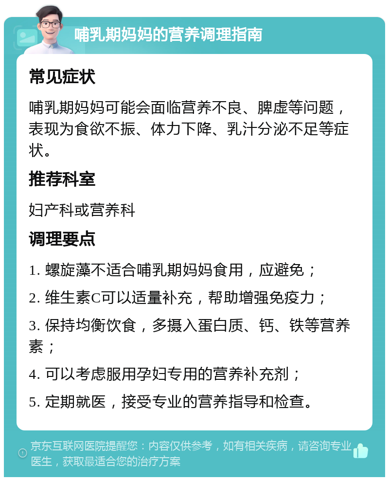 哺乳期妈妈的营养调理指南 常见症状 哺乳期妈妈可能会面临营养不良、脾虚等问题，表现为食欲不振、体力下降、乳汁分泌不足等症状。 推荐科室 妇产科或营养科 调理要点 1. 螺旋藻不适合哺乳期妈妈食用，应避免； 2. 维生素C可以适量补充，帮助增强免疫力； 3. 保持均衡饮食，多摄入蛋白质、钙、铁等营养素； 4. 可以考虑服用孕妇专用的营养补充剂； 5. 定期就医，接受专业的营养指导和检查。