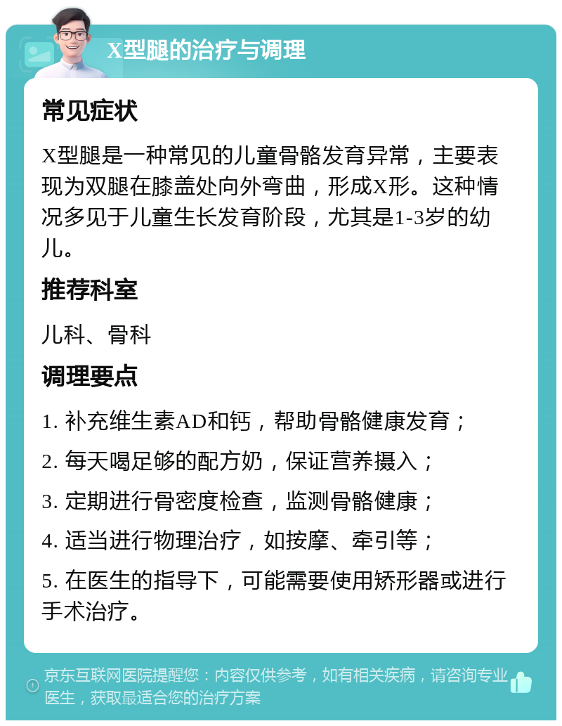 X型腿的治疗与调理 常见症状 X型腿是一种常见的儿童骨骼发育异常，主要表现为双腿在膝盖处向外弯曲，形成X形。这种情况多见于儿童生长发育阶段，尤其是1-3岁的幼儿。 推荐科室 儿科、骨科 调理要点 1. 补充维生素AD和钙，帮助骨骼健康发育； 2. 每天喝足够的配方奶，保证营养摄入； 3. 定期进行骨密度检查，监测骨骼健康； 4. 适当进行物理治疗，如按摩、牵引等； 5. 在医生的指导下，可能需要使用矫形器或进行手术治疗。