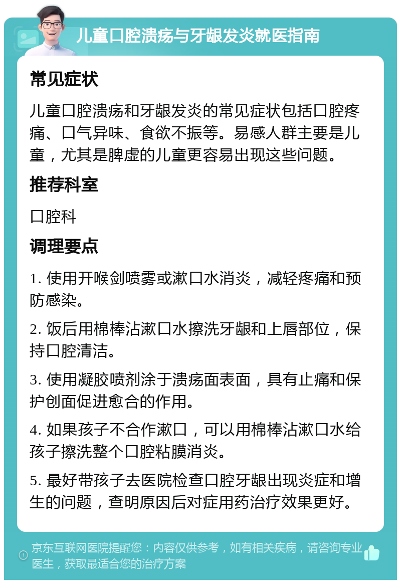 儿童口腔溃疡与牙龈发炎就医指南 常见症状 儿童口腔溃疡和牙龈发炎的常见症状包括口腔疼痛、口气异味、食欲不振等。易感人群主要是儿童，尤其是脾虚的儿童更容易出现这些问题。 推荐科室 口腔科 调理要点 1. 使用开喉剑喷雾或漱口水消炎，减轻疼痛和预防感染。 2. 饭后用棉棒沾漱口水擦洗牙龈和上唇部位，保持口腔清洁。 3. 使用凝胶喷剂涂于溃疡面表面，具有止痛和保护创面促进愈合的作用。 4. 如果孩子不合作漱口，可以用棉棒沾漱口水给孩子擦洗整个口腔粘膜消炎。 5. 最好带孩子去医院检查口腔牙龈出现炎症和增生的问题，查明原因后对症用药治疗效果更好。