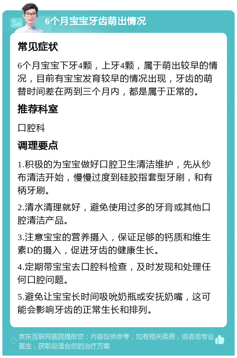 6个月宝宝牙齿萌出情况 常见症状 6个月宝宝下牙4颗，上牙4颗，属于萌出较早的情况，目前有宝宝发育较早的情况出现，牙齿的萌替时间差在两到三个月内，都是属于正常的。 推荐科室 口腔科 调理要点 1.积极的为宝宝做好口腔卫生清洁维护，先从纱布清洁开始，慢慢过度到硅胶指套型牙刷，和有柄牙刷。 2.清水清理就好，避免使用过多的牙膏或其他口腔清洁产品。 3.注意宝宝的营养摄入，保证足够的钙质和维生素D的摄入，促进牙齿的健康生长。 4.定期带宝宝去口腔科检查，及时发现和处理任何口腔问题。 5.避免让宝宝长时间吸吮奶瓶或安抚奶嘴，这可能会影响牙齿的正常生长和排列。