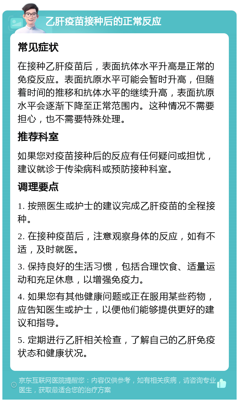 乙肝疫苗接种后的正常反应 常见症状 在接种乙肝疫苗后，表面抗体水平升高是正常的免疫反应。表面抗原水平可能会暂时升高，但随着时间的推移和抗体水平的继续升高，表面抗原水平会逐渐下降至正常范围内。这种情况不需要担心，也不需要特殊处理。 推荐科室 如果您对疫苗接种后的反应有任何疑问或担忧，建议就诊于传染病科或预防接种科室。 调理要点 1. 按照医生或护士的建议完成乙肝疫苗的全程接种。 2. 在接种疫苗后，注意观察身体的反应，如有不适，及时就医。 3. 保持良好的生活习惯，包括合理饮食、适量运动和充足休息，以增强免疫力。 4. 如果您有其他健康问题或正在服用某些药物，应告知医生或护士，以便他们能够提供更好的建议和指导。 5. 定期进行乙肝相关检查，了解自己的乙肝免疫状态和健康状况。