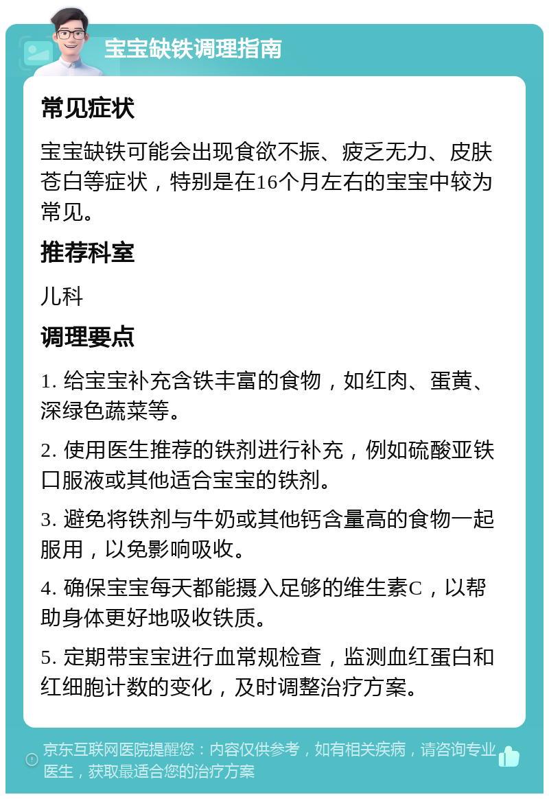 宝宝缺铁调理指南 常见症状 宝宝缺铁可能会出现食欲不振、疲乏无力、皮肤苍白等症状，特别是在16个月左右的宝宝中较为常见。 推荐科室 儿科 调理要点 1. 给宝宝补充含铁丰富的食物，如红肉、蛋黄、深绿色蔬菜等。 2. 使用医生推荐的铁剂进行补充，例如硫酸亚铁口服液或其他适合宝宝的铁剂。 3. 避免将铁剂与牛奶或其他钙含量高的食物一起服用，以免影响吸收。 4. 确保宝宝每天都能摄入足够的维生素C，以帮助身体更好地吸收铁质。 5. 定期带宝宝进行血常规检查，监测血红蛋白和红细胞计数的变化，及时调整治疗方案。