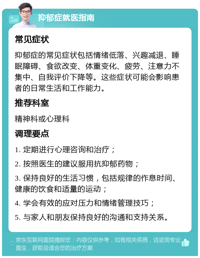 抑郁症就医指南 常见症状 抑郁症的常见症状包括情绪低落、兴趣减退、睡眠障碍、食欲改变、体重变化、疲劳、注意力不集中、自我评价下降等。这些症状可能会影响患者的日常生活和工作能力。 推荐科室 精神科或心理科 调理要点 1. 定期进行心理咨询和治疗； 2. 按照医生的建议服用抗抑郁药物； 3. 保持良好的生活习惯，包括规律的作息时间、健康的饮食和适量的运动； 4. 学会有效的应对压力和情绪管理技巧； 5. 与家人和朋友保持良好的沟通和支持关系。