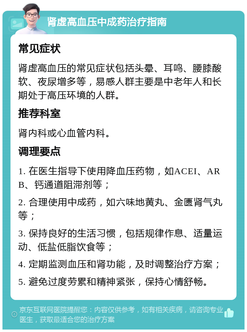 肾虚高血压中成药治疗指南 常见症状 肾虚高血压的常见症状包括头晕、耳鸣、腰膝酸软、夜尿增多等，易感人群主要是中老年人和长期处于高压环境的人群。 推荐科室 肾内科或心血管内科。 调理要点 1. 在医生指导下使用降血压药物，如ACEI、ARB、钙通道阻滞剂等； 2. 合理使用中成药，如六味地黄丸、金匮肾气丸等； 3. 保持良好的生活习惯，包括规律作息、适量运动、低盐低脂饮食等； 4. 定期监测血压和肾功能，及时调整治疗方案； 5. 避免过度劳累和精神紧张，保持心情舒畅。