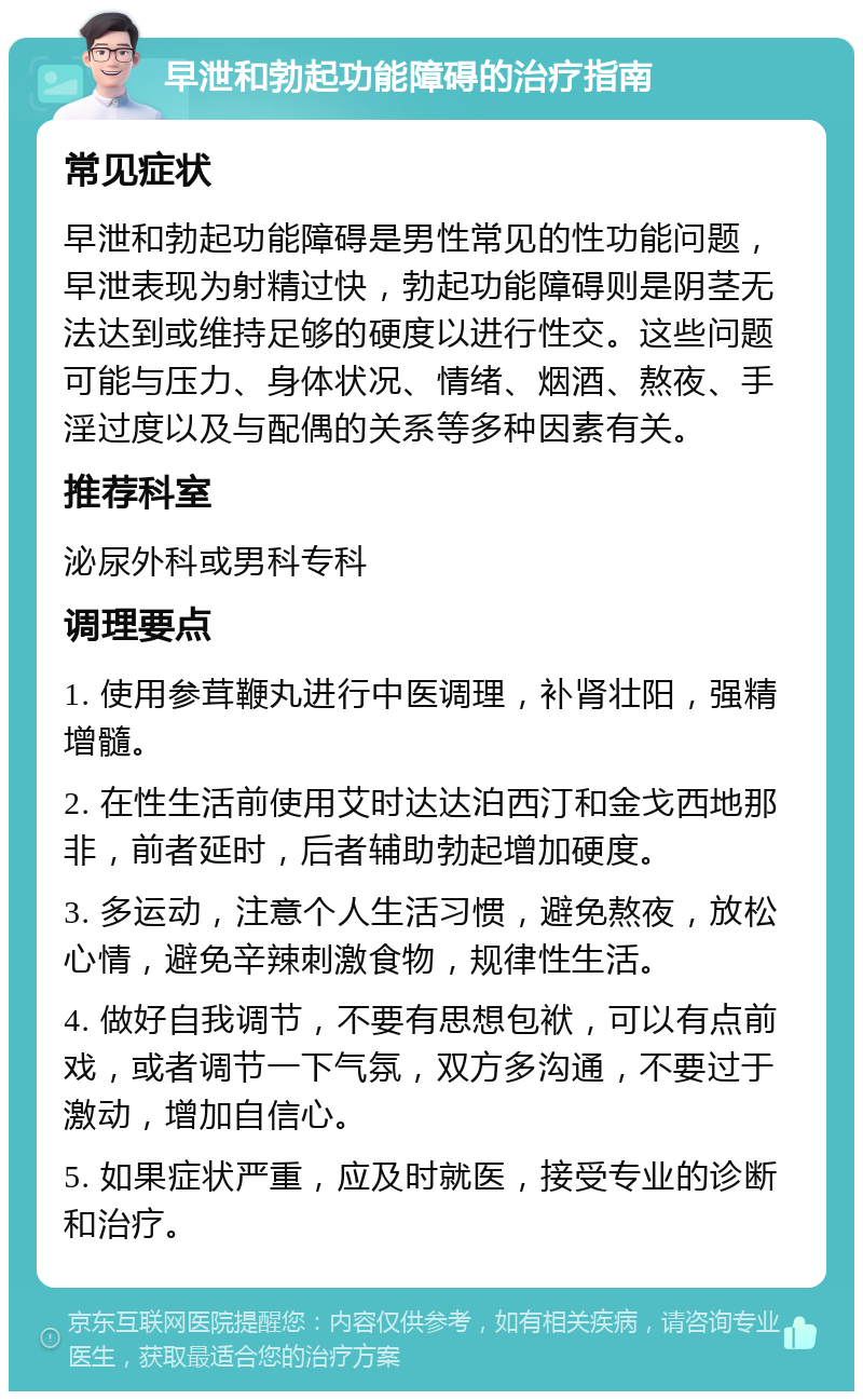 早泄和勃起功能障碍的治疗指南 常见症状 早泄和勃起功能障碍是男性常见的性功能问题，早泄表现为射精过快，勃起功能障碍则是阴茎无法达到或维持足够的硬度以进行性交。这些问题可能与压力、身体状况、情绪、烟酒、熬夜、手淫过度以及与配偶的关系等多种因素有关。 推荐科室 泌尿外科或男科专科 调理要点 1. 使用参茸鞭丸进行中医调理，补肾壮阳，强精增髓。 2. 在性生活前使用艾时达达泊西汀和金戈西地那非，前者延时，后者辅助勃起增加硬度。 3. 多运动，注意个人生活习惯，避免熬夜，放松心情，避免辛辣刺激食物，规律性生活。 4. 做好自我调节，不要有思想包袱，可以有点前戏，或者调节一下气氛，双方多沟通，不要过于激动，增加自信心。 5. 如果症状严重，应及时就医，接受专业的诊断和治疗。