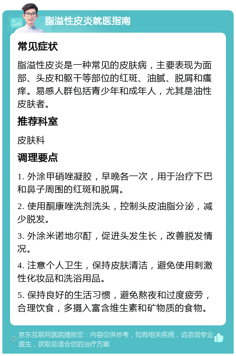 脂溢性皮炎就医指南 常见症状 脂溢性皮炎是一种常见的皮肤病，主要表现为面部、头皮和躯干等部位的红斑、油腻、脱屑和瘙痒。易感人群包括青少年和成年人，尤其是油性皮肤者。 推荐科室 皮肤科 调理要点 1. 外涂甲硝唑凝胶，早晚各一次，用于治疗下巴和鼻子周围的红斑和脱屑。 2. 使用酮康唑洗剂洗头，控制头皮油脂分泌，减少脱发。 3. 外涂米诺地尔酊，促进头发生长，改善脱发情况。 4. 注意个人卫生，保持皮肤清洁，避免使用刺激性化妆品和洗浴用品。 5. 保持良好的生活习惯，避免熬夜和过度疲劳，合理饮食，多摄入富含维生素和矿物质的食物。