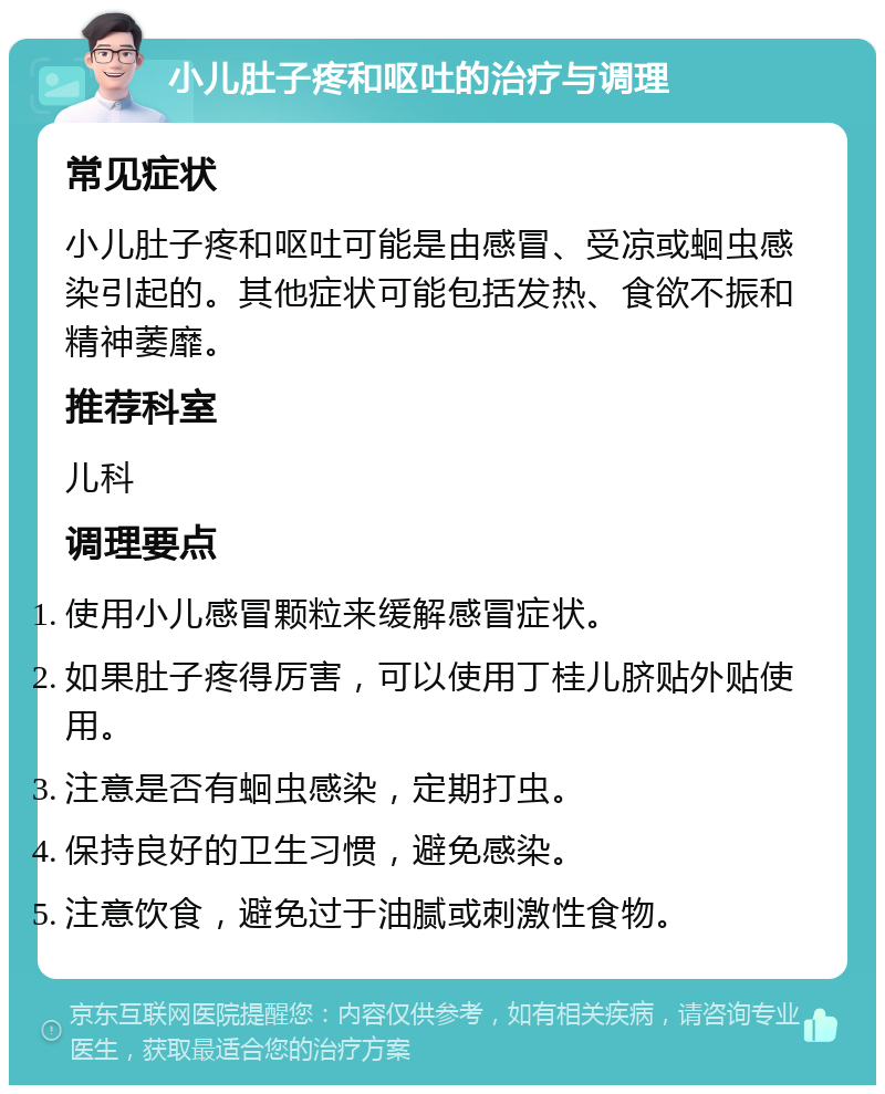 小儿肚子疼和呕吐的治疗与调理 常见症状 小儿肚子疼和呕吐可能是由感冒、受凉或蛔虫感染引起的。其他症状可能包括发热、食欲不振和精神萎靡。 推荐科室 儿科 调理要点 使用小儿感冒颗粒来缓解感冒症状。 如果肚子疼得厉害，可以使用丁桂儿脐贴外贴使用。 注意是否有蛔虫感染，定期打虫。 保持良好的卫生习惯，避免感染。 注意饮食，避免过于油腻或刺激性食物。