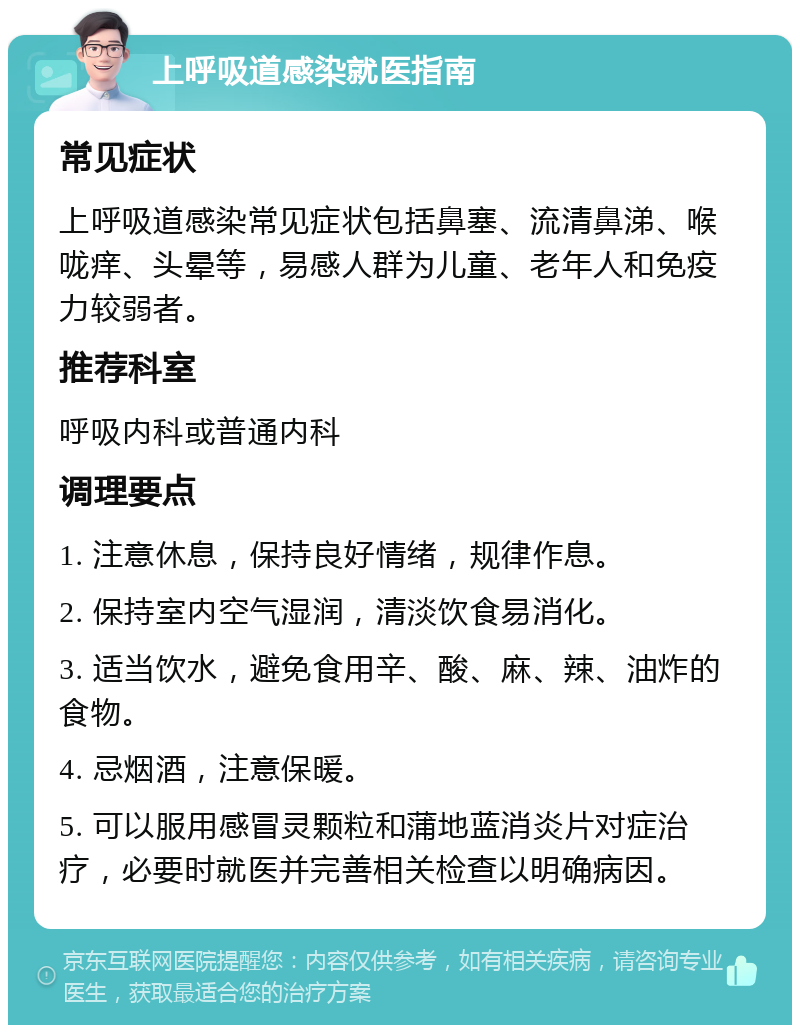 上呼吸道感染就医指南 常见症状 上呼吸道感染常见症状包括鼻塞、流清鼻涕、喉咙痒、头晕等，易感人群为儿童、老年人和免疫力较弱者。 推荐科室 呼吸内科或普通内科 调理要点 1. 注意休息，保持良好情绪，规律作息。 2. 保持室内空气湿润，清淡饮食易消化。 3. 适当饮水，避免食用辛、酸、麻、辣、油炸的食物。 4. 忌烟酒，注意保暖。 5. 可以服用感冒灵颗粒和蒲地蓝消炎片对症治疗，必要时就医并完善相关检查以明确病因。