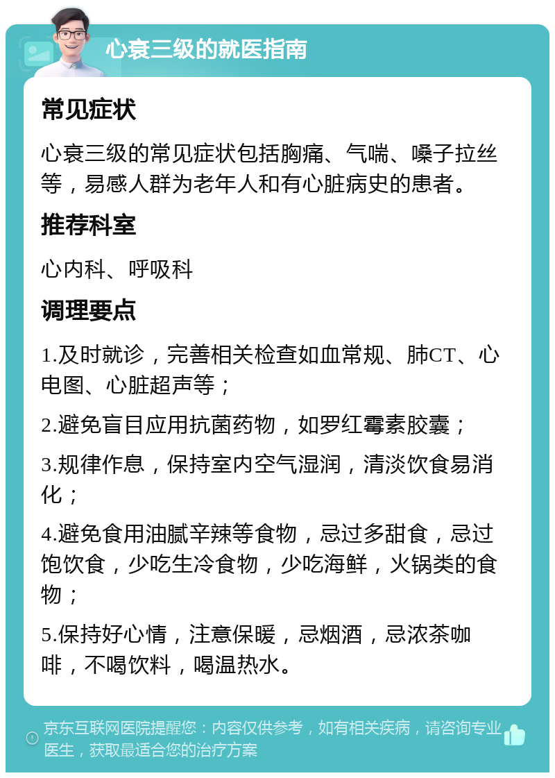 心衰三级的就医指南 常见症状 心衰三级的常见症状包括胸痛、气喘、嗓子拉丝等，易感人群为老年人和有心脏病史的患者。 推荐科室 心内科、呼吸科 调理要点 1.及时就诊，完善相关检查如血常规、肺CT、心电图、心脏超声等； 2.避免盲目应用抗菌药物，如罗红霉素胶囊； 3.规律作息，保持室内空气湿润，清淡饮食易消化； 4.避免食用油腻辛辣等食物，忌过多甜食，忌过饱饮食，少吃生冷食物，少吃海鲜，火锅类的食物； 5.保持好心情，注意保暖，忌烟酒，忌浓茶咖啡，不喝饮料，喝温热水。