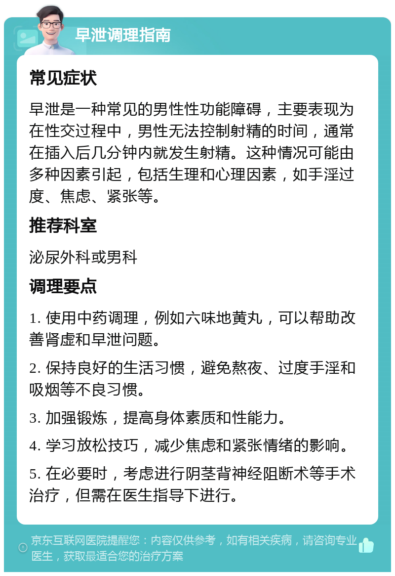 早泄调理指南 常见症状 早泄是一种常见的男性性功能障碍，主要表现为在性交过程中，男性无法控制射精的时间，通常在插入后几分钟内就发生射精。这种情况可能由多种因素引起，包括生理和心理因素，如手淫过度、焦虑、紧张等。 推荐科室 泌尿外科或男科 调理要点 1. 使用中药调理，例如六味地黄丸，可以帮助改善肾虚和早泄问题。 2. 保持良好的生活习惯，避免熬夜、过度手淫和吸烟等不良习惯。 3. 加强锻炼，提高身体素质和性能力。 4. 学习放松技巧，减少焦虑和紧张情绪的影响。 5. 在必要时，考虑进行阴茎背神经阻断术等手术治疗，但需在医生指导下进行。