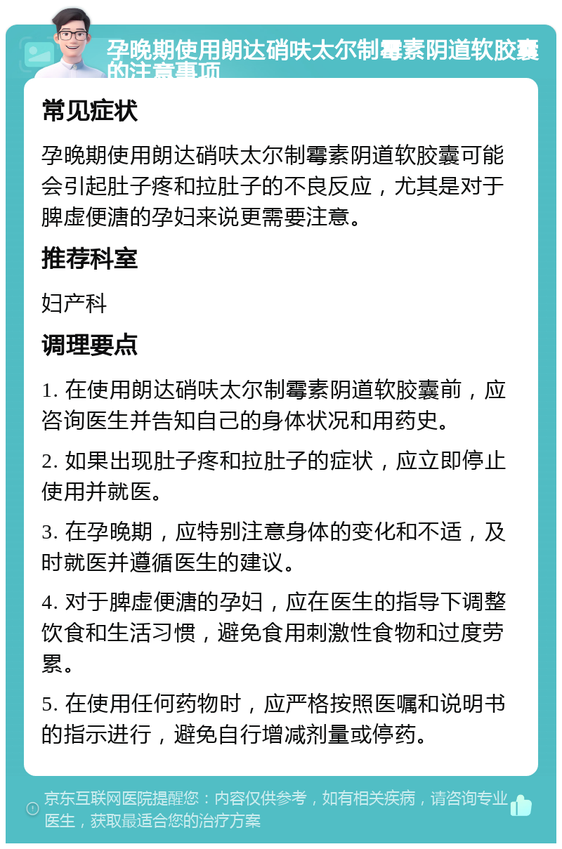 孕晚期使用朗达硝呋太尔制霉素阴道软胶囊的注意事项 常见症状 孕晚期使用朗达硝呋太尔制霉素阴道软胶囊可能会引起肚子疼和拉肚子的不良反应，尤其是对于脾虚便溏的孕妇来说更需要注意。 推荐科室 妇产科 调理要点 1. 在使用朗达硝呋太尔制霉素阴道软胶囊前，应咨询医生并告知自己的身体状况和用药史。 2. 如果出现肚子疼和拉肚子的症状，应立即停止使用并就医。 3. 在孕晚期，应特别注意身体的变化和不适，及时就医并遵循医生的建议。 4. 对于脾虚便溏的孕妇，应在医生的指导下调整饮食和生活习惯，避免食用刺激性食物和过度劳累。 5. 在使用任何药物时，应严格按照医嘱和说明书的指示进行，避免自行增减剂量或停药。