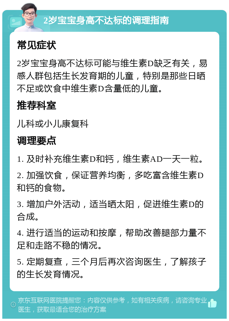 2岁宝宝身高不达标的调理指南 常见症状 2岁宝宝身高不达标可能与维生素D缺乏有关，易感人群包括生长发育期的儿童，特别是那些日晒不足或饮食中维生素D含量低的儿童。 推荐科室 儿科或小儿康复科 调理要点 1. 及时补充维生素D和钙，维生素AD一天一粒。 2. 加强饮食，保证营养均衡，多吃富含维生素D和钙的食物。 3. 增加户外活动，适当晒太阳，促进维生素D的合成。 4. 进行适当的运动和按摩，帮助改善腿部力量不足和走路不稳的情况。 5. 定期复查，三个月后再次咨询医生，了解孩子的生长发育情况。