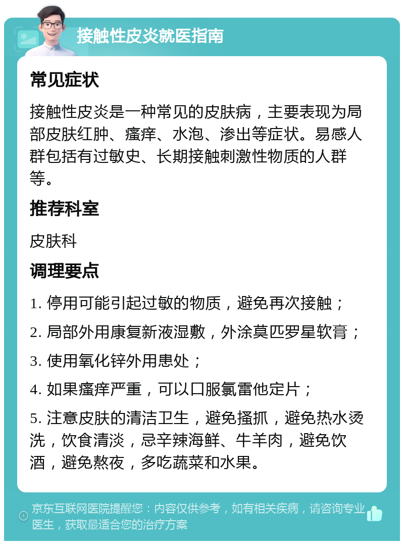 接触性皮炎就医指南 常见症状 接触性皮炎是一种常见的皮肤病，主要表现为局部皮肤红肿、瘙痒、水泡、渗出等症状。易感人群包括有过敏史、长期接触刺激性物质的人群等。 推荐科室 皮肤科 调理要点 1. 停用可能引起过敏的物质，避免再次接触； 2. 局部外用康复新液湿敷，外涂莫匹罗星软膏； 3. 使用氧化锌外用患处； 4. 如果瘙痒严重，可以口服氯雷他定片； 5. 注意皮肤的清洁卫生，避免搔抓，避免热水烫洗，饮食清淡，忌辛辣海鲜、牛羊肉，避免饮酒，避免熬夜，多吃蔬菜和水果。