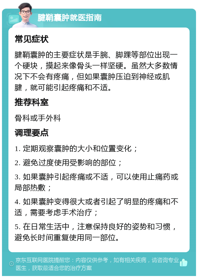 腱鞘囊肿就医指南 常见症状 腱鞘囊肿的主要症状是手腕、脚踝等部位出现一个硬块，摸起来像骨头一样坚硬。虽然大多数情况下不会有疼痛，但如果囊肿压迫到神经或肌腱，就可能引起疼痛和不适。 推荐科室 骨科或手外科 调理要点 1. 定期观察囊肿的大小和位置变化； 2. 避免过度使用受影响的部位； 3. 如果囊肿引起疼痛或不适，可以使用止痛药或局部热敷； 4. 如果囊肿变得很大或者引起了明显的疼痛和不适，需要考虑手术治疗； 5. 在日常生活中，注意保持良好的姿势和习惯，避免长时间重复使用同一部位。