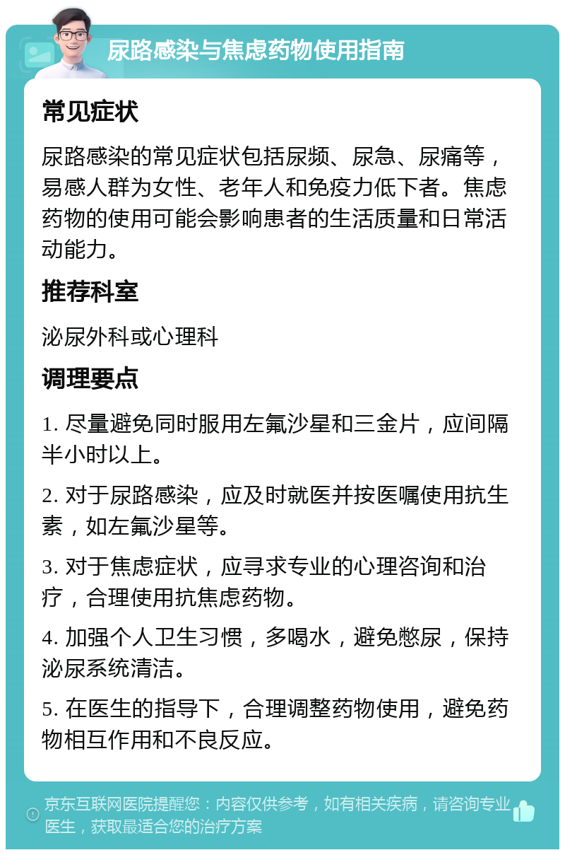 尿路感染与焦虑药物使用指南 常见症状 尿路感染的常见症状包括尿频、尿急、尿痛等，易感人群为女性、老年人和免疫力低下者。焦虑药物的使用可能会影响患者的生活质量和日常活动能力。 推荐科室 泌尿外科或心理科 调理要点 1. 尽量避免同时服用左氟沙星和三金片，应间隔半小时以上。 2. 对于尿路感染，应及时就医并按医嘱使用抗生素，如左氟沙星等。 3. 对于焦虑症状，应寻求专业的心理咨询和治疗，合理使用抗焦虑药物。 4. 加强个人卫生习惯，多喝水，避免憋尿，保持泌尿系统清洁。 5. 在医生的指导下，合理调整药物使用，避免药物相互作用和不良反应。