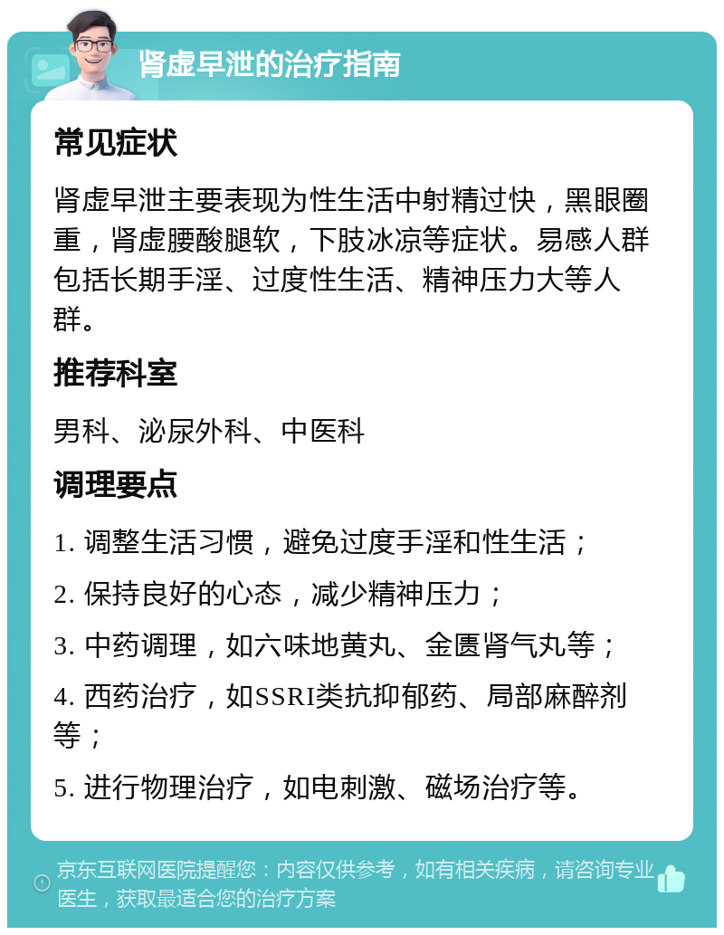 肾虚早泄的治疗指南 常见症状 肾虚早泄主要表现为性生活中射精过快，黑眼圈重，肾虚腰酸腿软，下肢冰凉等症状。易感人群包括长期手淫、过度性生活、精神压力大等人群。 推荐科室 男科、泌尿外科、中医科 调理要点 1. 调整生活习惯，避免过度手淫和性生活； 2. 保持良好的心态，减少精神压力； 3. 中药调理，如六味地黄丸、金匮肾气丸等； 4. 西药治疗，如SSRI类抗抑郁药、局部麻醉剂等； 5. 进行物理治疗，如电刺激、磁场治疗等。