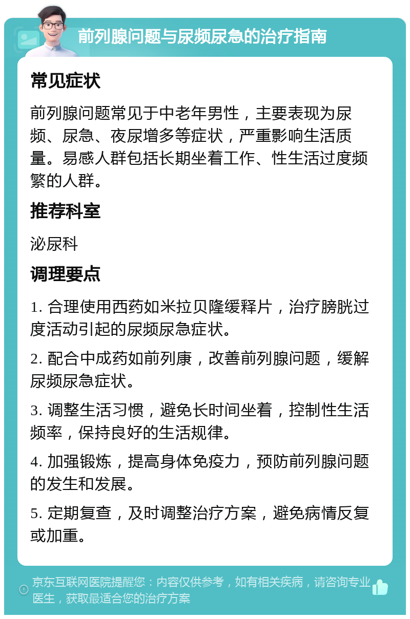 前列腺问题与尿频尿急的治疗指南 常见症状 前列腺问题常见于中老年男性，主要表现为尿频、尿急、夜尿增多等症状，严重影响生活质量。易感人群包括长期坐着工作、性生活过度频繁的人群。 推荐科室 泌尿科 调理要点 1. 合理使用西药如米拉贝隆缓释片，治疗膀胱过度活动引起的尿频尿急症状。 2. 配合中成药如前列康，改善前列腺问题，缓解尿频尿急症状。 3. 调整生活习惯，避免长时间坐着，控制性生活频率，保持良好的生活规律。 4. 加强锻炼，提高身体免疫力，预防前列腺问题的发生和发展。 5. 定期复查，及时调整治疗方案，避免病情反复或加重。