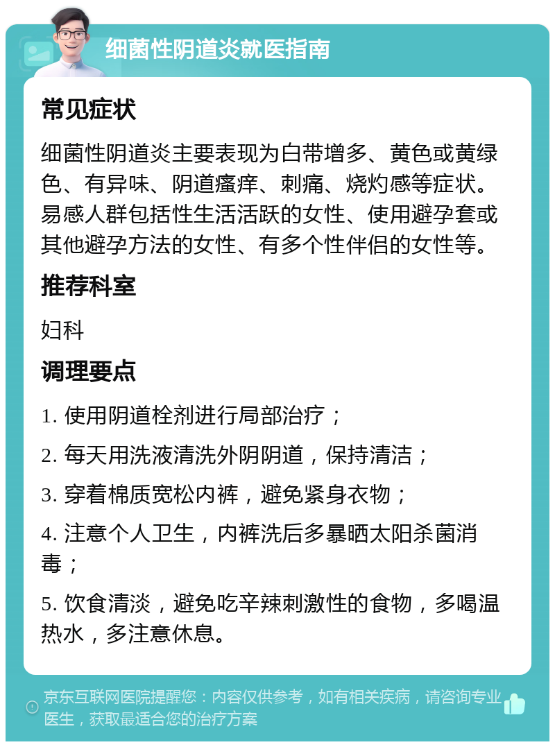 细菌性阴道炎就医指南 常见症状 细菌性阴道炎主要表现为白带增多、黄色或黄绿色、有异味、阴道瘙痒、刺痛、烧灼感等症状。易感人群包括性生活活跃的女性、使用避孕套或其他避孕方法的女性、有多个性伴侣的女性等。 推荐科室 妇科 调理要点 1. 使用阴道栓剂进行局部治疗； 2. 每天用洗液清洗外阴阴道，保持清洁； 3. 穿着棉质宽松内裤，避免紧身衣物； 4. 注意个人卫生，内裤洗后多暴晒太阳杀菌消毒； 5. 饮食清淡，避免吃辛辣刺激性的食物，多喝温热水，多注意休息。