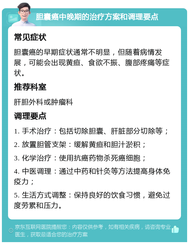 胆囊癌中晚期的治疗方案和调理要点 常见症状 胆囊癌的早期症状通常不明显，但随着病情发展，可能会出现黄疸、食欲不振、腹部疼痛等症状。 推荐科室 肝胆外科或肿瘤科 调理要点 1. 手术治疗：包括切除胆囊、肝脏部分切除等； 2. 放置胆管支架：缓解黄疸和胆汁淤积； 3. 化学治疗：使用抗癌药物杀死癌细胞； 4. 中医调理：通过中药和针灸等方法提高身体免疫力； 5. 生活方式调整：保持良好的饮食习惯，避免过度劳累和压力。