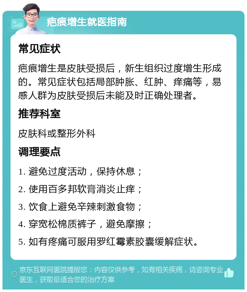 疤痕增生就医指南 常见症状 疤痕增生是皮肤受损后，新生组织过度增生形成的。常见症状包括局部肿胀、红肿、痒痛等，易感人群为皮肤受损后未能及时正确处理者。 推荐科室 皮肤科或整形外科 调理要点 1. 避免过度活动，保持休息； 2. 使用百多邦软膏消炎止痒； 3. 饮食上避免辛辣刺激食物； 4. 穿宽松棉质裤子，避免摩擦； 5. 如有疼痛可服用罗红霉素胶囊缓解症状。