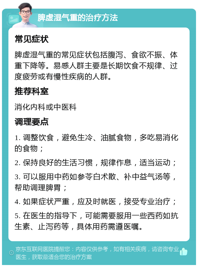 脾虚湿气重的治疗方法 常见症状 脾虚湿气重的常见症状包括腹泻、食欲不振、体重下降等。易感人群主要是长期饮食不规律、过度疲劳或有慢性疾病的人群。 推荐科室 消化内科或中医科 调理要点 1. 调整饮食，避免生冷、油腻食物，多吃易消化的食物； 2. 保持良好的生活习惯，规律作息，适当运动； 3. 可以服用中药如参苓白术散、补中益气汤等，帮助调理脾胃； 4. 如果症状严重，应及时就医，接受专业治疗； 5. 在医生的指导下，可能需要服用一些西药如抗生素、止泻药等，具体用药需遵医嘱。