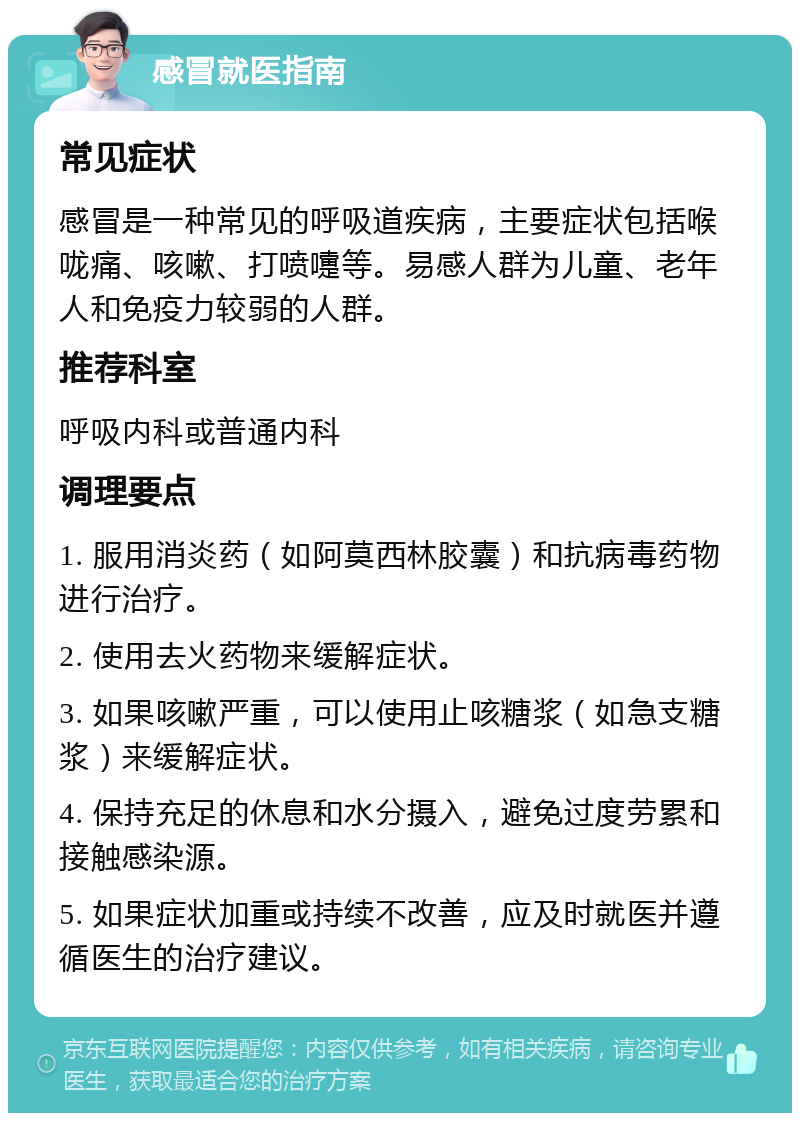 感冒就医指南 常见症状 感冒是一种常见的呼吸道疾病，主要症状包括喉咙痛、咳嗽、打喷嚏等。易感人群为儿童、老年人和免疫力较弱的人群。 推荐科室 呼吸内科或普通内科 调理要点 1. 服用消炎药（如阿莫西林胶囊）和抗病毒药物进行治疗。 2. 使用去火药物来缓解症状。 3. 如果咳嗽严重，可以使用止咳糖浆（如急支糖浆）来缓解症状。 4. 保持充足的休息和水分摄入，避免过度劳累和接触感染源。 5. 如果症状加重或持续不改善，应及时就医并遵循医生的治疗建议。