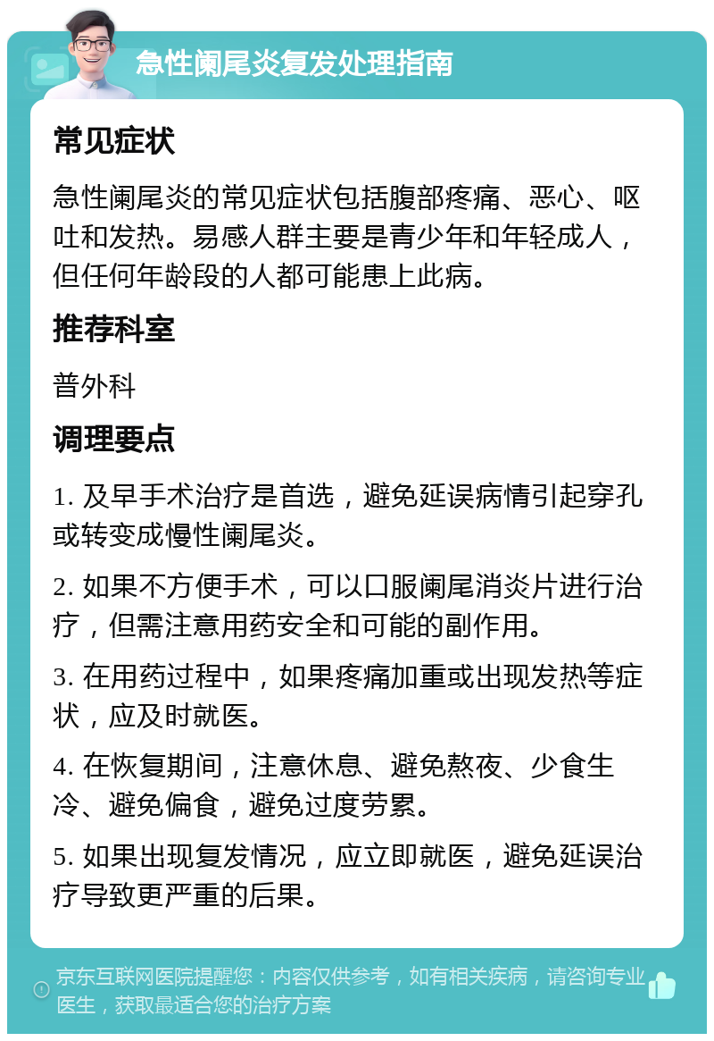 急性阑尾炎复发处理指南 常见症状 急性阑尾炎的常见症状包括腹部疼痛、恶心、呕吐和发热。易感人群主要是青少年和年轻成人，但任何年龄段的人都可能患上此病。 推荐科室 普外科 调理要点 1. 及早手术治疗是首选，避免延误病情引起穿孔或转变成慢性阑尾炎。 2. 如果不方便手术，可以口服阑尾消炎片进行治疗，但需注意用药安全和可能的副作用。 3. 在用药过程中，如果疼痛加重或出现发热等症状，应及时就医。 4. 在恢复期间，注意休息、避免熬夜、少食生冷、避免偏食，避免过度劳累。 5. 如果出现复发情况，应立即就医，避免延误治疗导致更严重的后果。