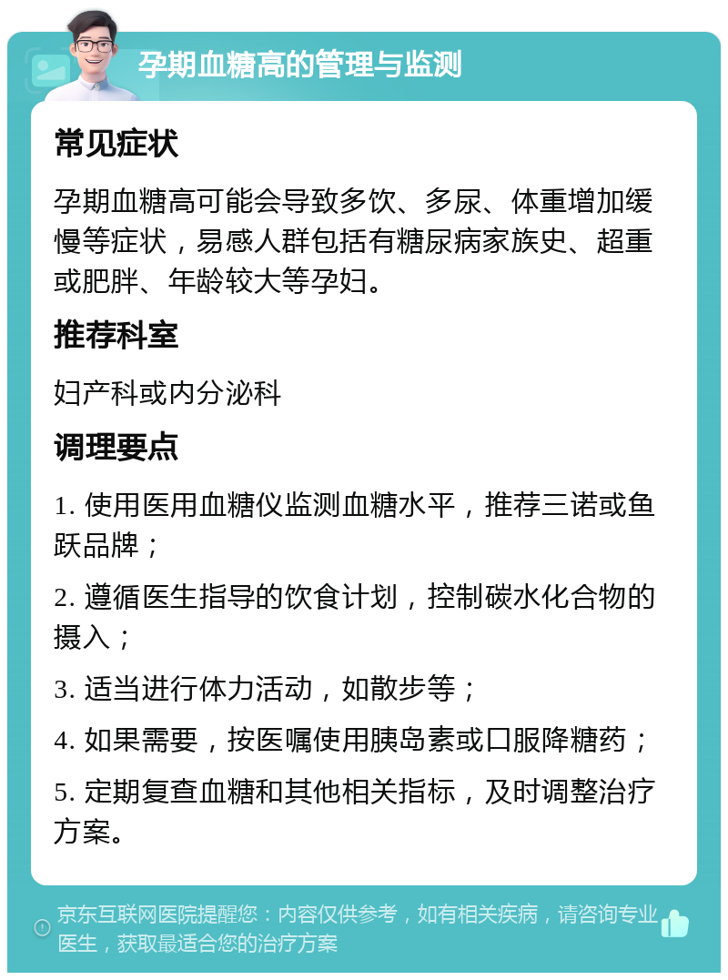 孕期血糖高的管理与监测 常见症状 孕期血糖高可能会导致多饮、多尿、体重增加缓慢等症状，易感人群包括有糖尿病家族史、超重或肥胖、年龄较大等孕妇。 推荐科室 妇产科或内分泌科 调理要点 1. 使用医用血糖仪监测血糖水平，推荐三诺或鱼跃品牌； 2. 遵循医生指导的饮食计划，控制碳水化合物的摄入； 3. 适当进行体力活动，如散步等； 4. 如果需要，按医嘱使用胰岛素或口服降糖药； 5. 定期复查血糖和其他相关指标，及时调整治疗方案。