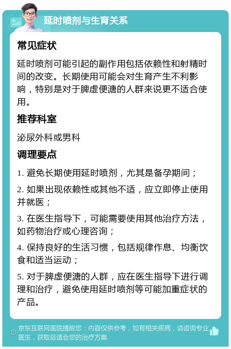 延时喷剂与生育关系 常见症状 延时喷剂可能引起的副作用包括依赖性和射精时间的改变。长期使用可能会对生育产生不利影响，特别是对于脾虚便溏的人群来说更不适合使用。 推荐科室 泌尿外科或男科 调理要点 1. 避免长期使用延时喷剂，尤其是备孕期间； 2. 如果出现依赖性或其他不适，应立即停止使用并就医； 3. 在医生指导下，可能需要使用其他治疗方法，如药物治疗或心理咨询； 4. 保持良好的生活习惯，包括规律作息、均衡饮食和适当运动； 5. 对于脾虚便溏的人群，应在医生指导下进行调理和治疗，避免使用延时喷剂等可能加重症状的产品。