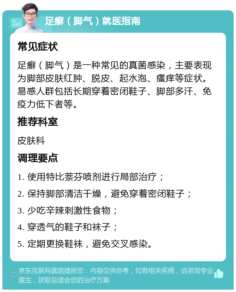 足癣（脚气）就医指南 常见症状 足癣（脚气）是一种常见的真菌感染，主要表现为脚部皮肤红肿、脱皮、起水泡、瘙痒等症状。易感人群包括长期穿着密闭鞋子、脚部多汗、免疫力低下者等。 推荐科室 皮肤科 调理要点 1. 使用特比萘芬喷剂进行局部治疗； 2. 保持脚部清洁干燥，避免穿着密闭鞋子； 3. 少吃辛辣刺激性食物； 4. 穿透气的鞋子和袜子； 5. 定期更换鞋袜，避免交叉感染。