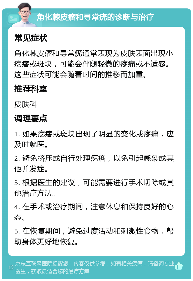 角化棘皮瘤和寻常疣的诊断与治疗 常见症状 角化棘皮瘤和寻常疣通常表现为皮肤表面出现小疙瘩或斑块，可能会伴随轻微的疼痛或不适感。这些症状可能会随着时间的推移而加重。 推荐科室 皮肤科 调理要点 1. 如果疙瘩或斑块出现了明显的变化或疼痛，应及时就医。 2. 避免挤压或自行处理疙瘩，以免引起感染或其他并发症。 3. 根据医生的建议，可能需要进行手术切除或其他治疗方法。 4. 在手术或治疗期间，注意休息和保持良好的心态。 5. 在恢复期间，避免过度活动和刺激性食物，帮助身体更好地恢复。