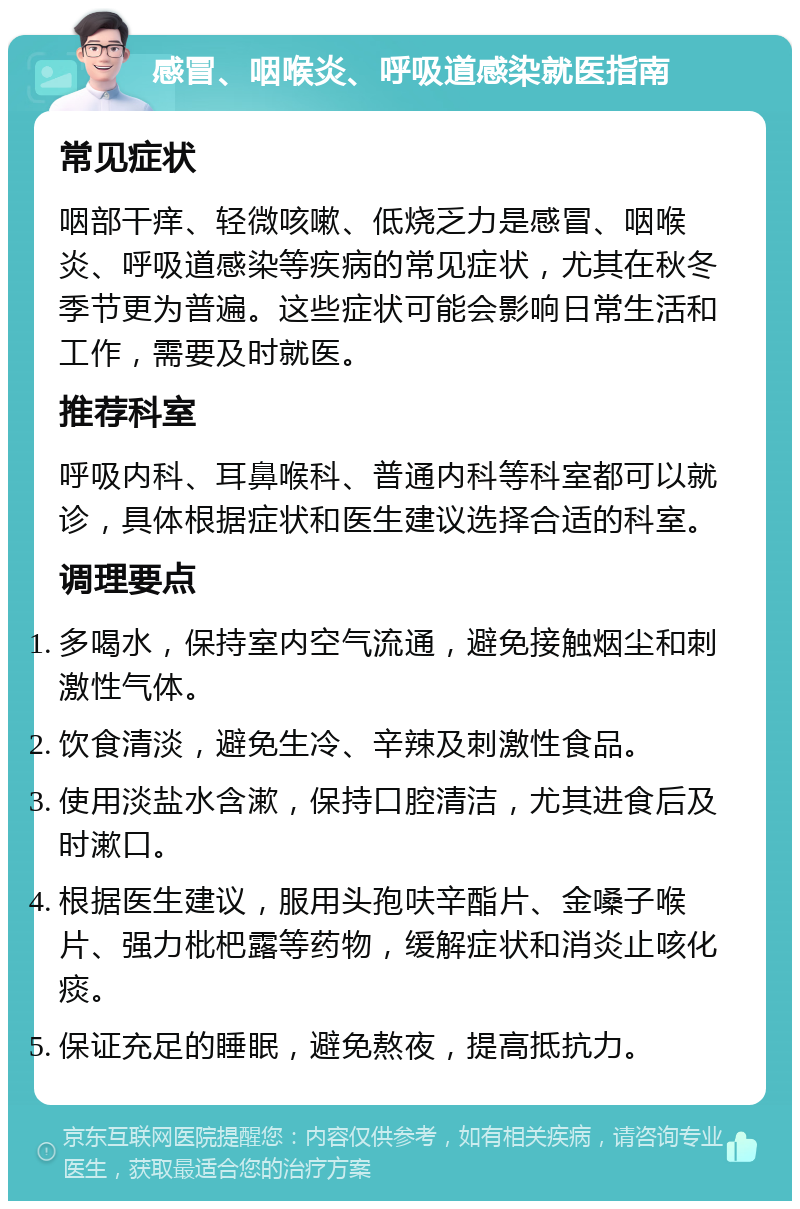 感冒、咽喉炎、呼吸道感染就医指南 常见症状 咽部干痒、轻微咳嗽、低烧乏力是感冒、咽喉炎、呼吸道感染等疾病的常见症状，尤其在秋冬季节更为普遍。这些症状可能会影响日常生活和工作，需要及时就医。 推荐科室 呼吸内科、耳鼻喉科、普通内科等科室都可以就诊，具体根据症状和医生建议选择合适的科室。 调理要点 多喝水，保持室内空气流通，避免接触烟尘和刺激性气体。 饮食清淡，避免生冷、辛辣及刺激性食品。 使用淡盐水含漱，保持口腔清洁，尤其进食后及时漱口。 根据医生建议，服用头孢呋辛酯片、金嗓子喉片、强力枇杷露等药物，缓解症状和消炎止咳化痰。 保证充足的睡眠，避免熬夜，提高抵抗力。