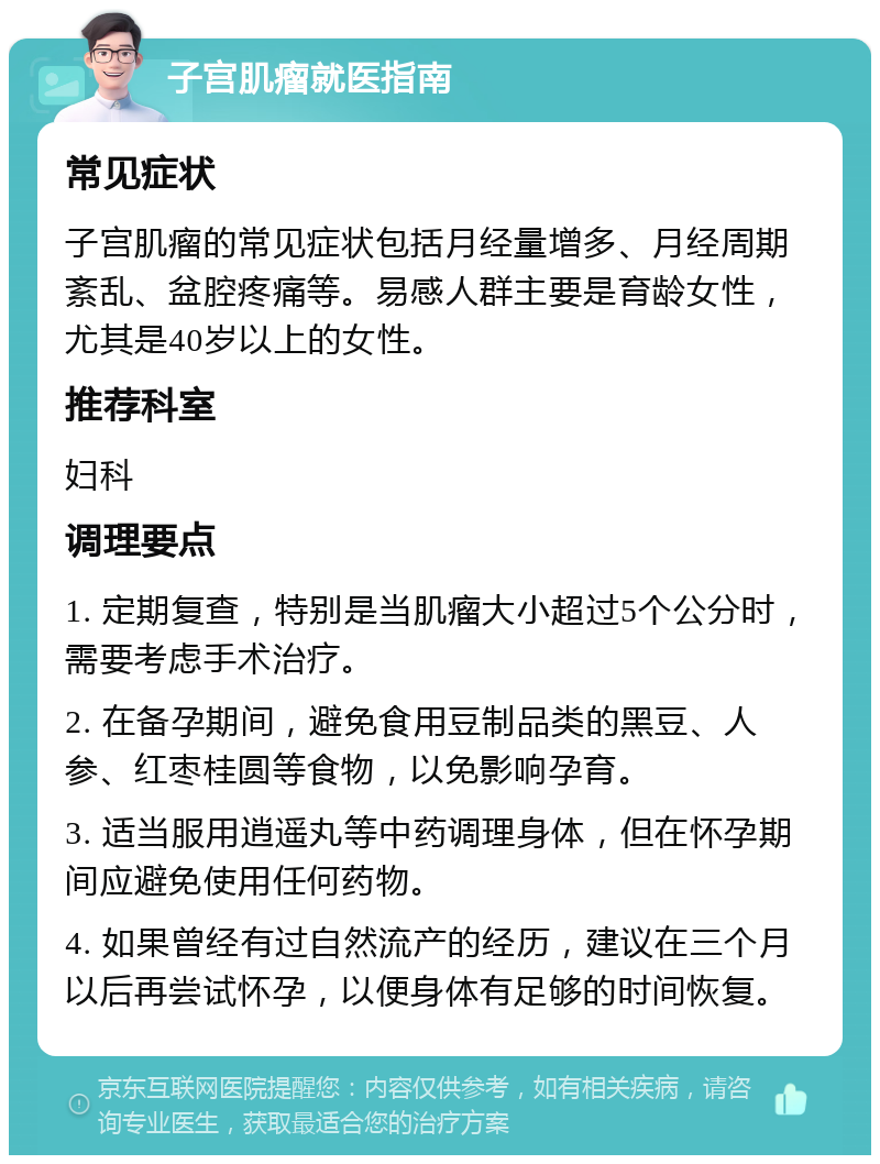 子宫肌瘤就医指南 常见症状 子宫肌瘤的常见症状包括月经量增多、月经周期紊乱、盆腔疼痛等。易感人群主要是育龄女性，尤其是40岁以上的女性。 推荐科室 妇科 调理要点 1. 定期复查，特别是当肌瘤大小超过5个公分时，需要考虑手术治疗。 2. 在备孕期间，避免食用豆制品类的黑豆、人参、红枣桂圆等食物，以免影响孕育。 3. 适当服用逍遥丸等中药调理身体，但在怀孕期间应避免使用任何药物。 4. 如果曾经有过自然流产的经历，建议在三个月以后再尝试怀孕，以便身体有足够的时间恢复。