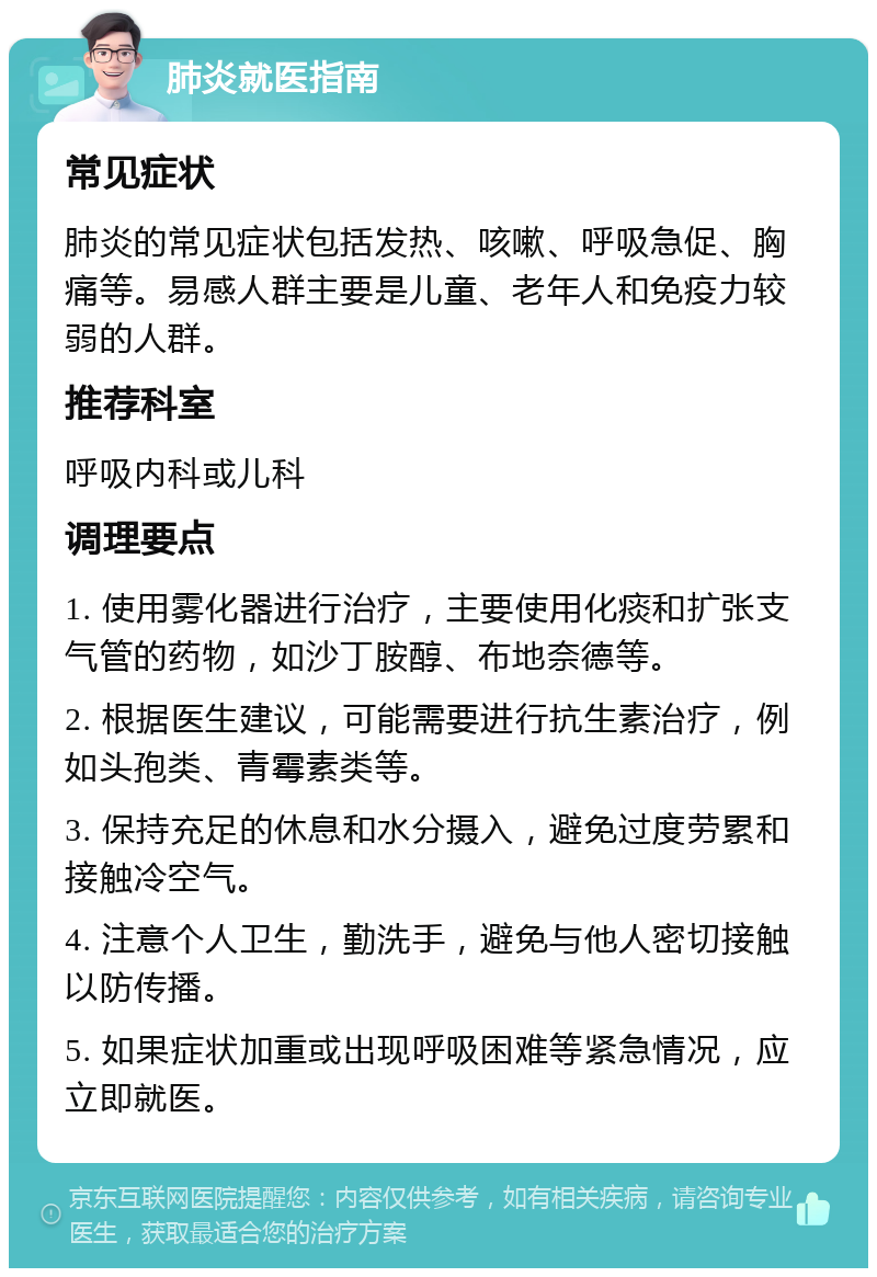 肺炎就医指南 常见症状 肺炎的常见症状包括发热、咳嗽、呼吸急促、胸痛等。易感人群主要是儿童、老年人和免疫力较弱的人群。 推荐科室 呼吸内科或儿科 调理要点 1. 使用雾化器进行治疗，主要使用化痰和扩张支气管的药物，如沙丁胺醇、布地奈德等。 2. 根据医生建议，可能需要进行抗生素治疗，例如头孢类、青霉素类等。 3. 保持充足的休息和水分摄入，避免过度劳累和接触冷空气。 4. 注意个人卫生，勤洗手，避免与他人密切接触以防传播。 5. 如果症状加重或出现呼吸困难等紧急情况，应立即就医。