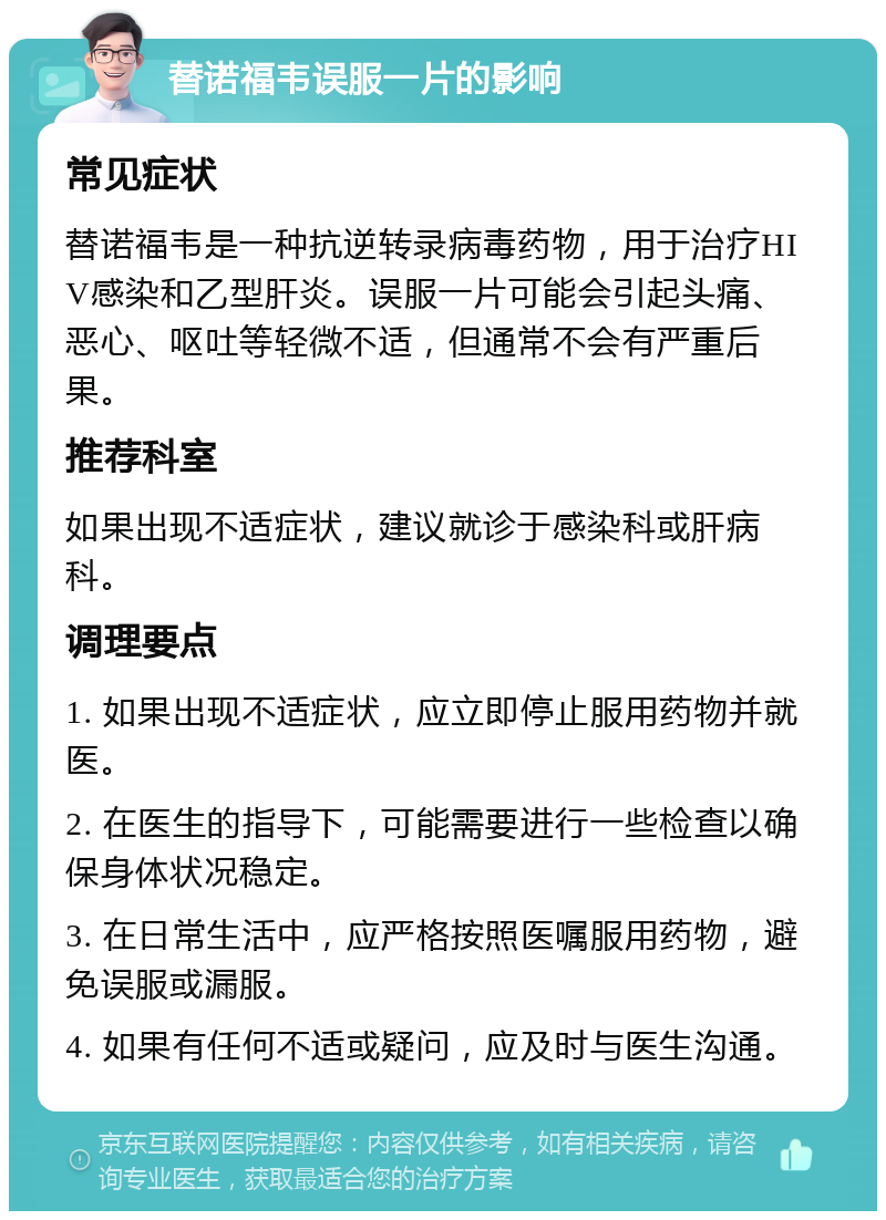 替诺福韦误服一片的影响 常见症状 替诺福韦是一种抗逆转录病毒药物，用于治疗HIV感染和乙型肝炎。误服一片可能会引起头痛、恶心、呕吐等轻微不适，但通常不会有严重后果。 推荐科室 如果出现不适症状，建议就诊于感染科或肝病科。 调理要点 1. 如果出现不适症状，应立即停止服用药物并就医。 2. 在医生的指导下，可能需要进行一些检查以确保身体状况稳定。 3. 在日常生活中，应严格按照医嘱服用药物，避免误服或漏服。 4. 如果有任何不适或疑问，应及时与医生沟通。