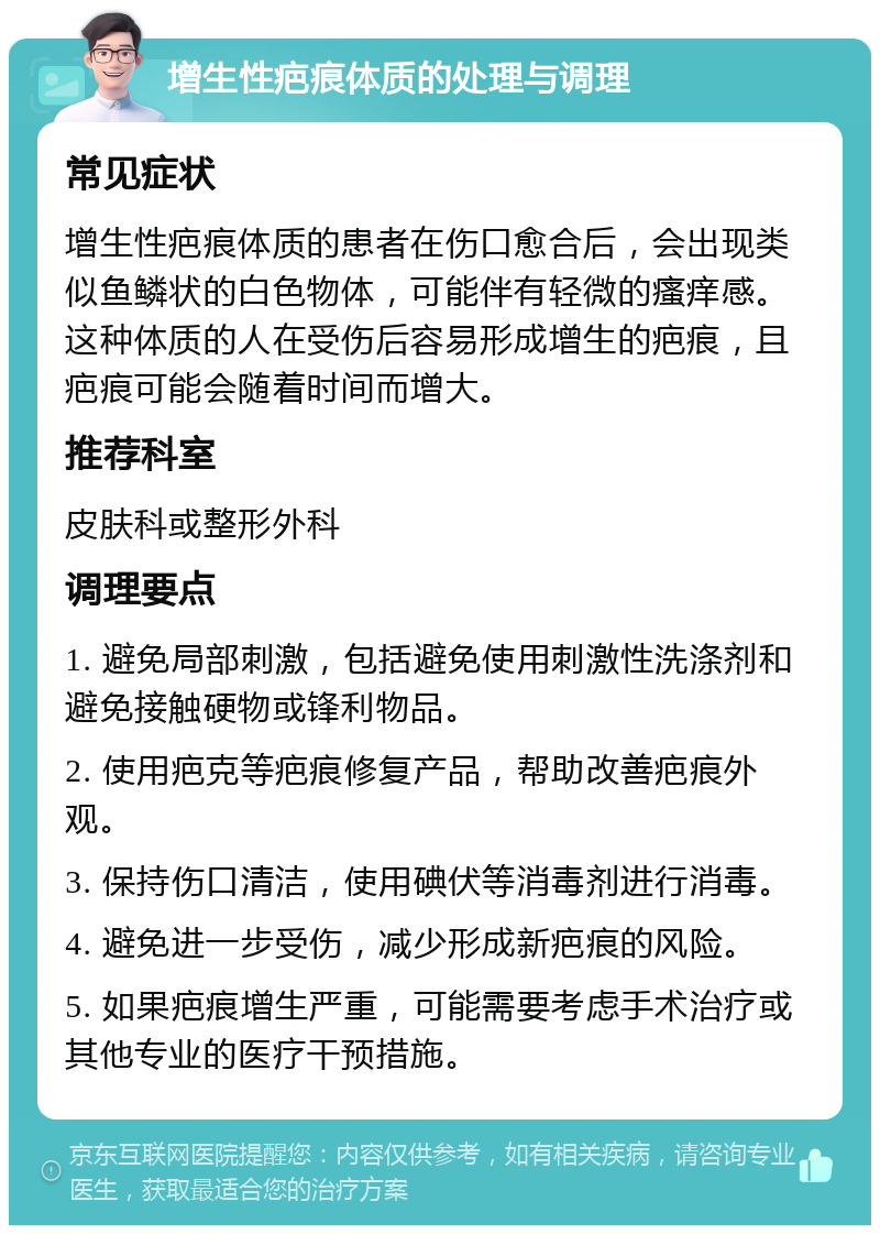 增生性疤痕体质的处理与调理 常见症状 增生性疤痕体质的患者在伤口愈合后，会出现类似鱼鳞状的白色物体，可能伴有轻微的瘙痒感。这种体质的人在受伤后容易形成增生的疤痕，且疤痕可能会随着时间而增大。 推荐科室 皮肤科或整形外科 调理要点 1. 避免局部刺激，包括避免使用刺激性洗涤剂和避免接触硬物或锋利物品。 2. 使用疤克等疤痕修复产品，帮助改善疤痕外观。 3. 保持伤口清洁，使用碘伏等消毒剂进行消毒。 4. 避免进一步受伤，减少形成新疤痕的风险。 5. 如果疤痕增生严重，可能需要考虑手术治疗或其他专业的医疗干预措施。