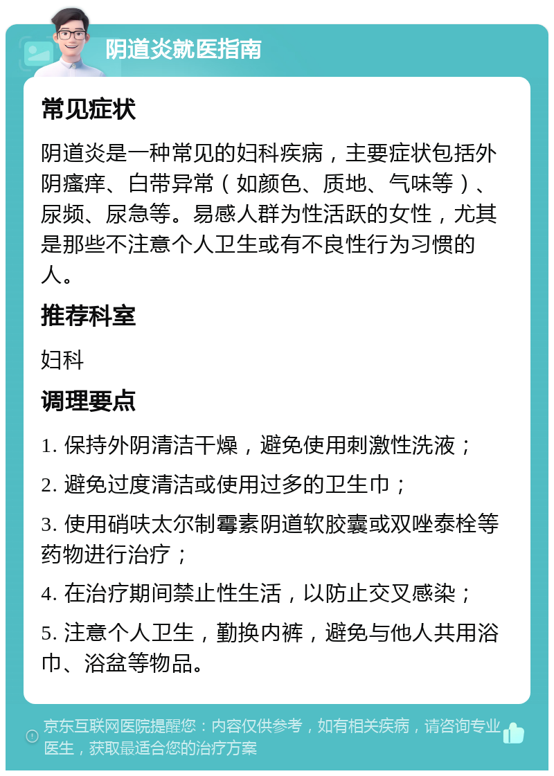 阴道炎就医指南 常见症状 阴道炎是一种常见的妇科疾病，主要症状包括外阴瘙痒、白带异常（如颜色、质地、气味等）、尿频、尿急等。易感人群为性活跃的女性，尤其是那些不注意个人卫生或有不良性行为习惯的人。 推荐科室 妇科 调理要点 1. 保持外阴清洁干燥，避免使用刺激性洗液； 2. 避免过度清洁或使用过多的卫生巾； 3. 使用硝呋太尔制霉素阴道软胶囊或双唑泰栓等药物进行治疗； 4. 在治疗期间禁止性生活，以防止交叉感染； 5. 注意个人卫生，勤换内裤，避免与他人共用浴巾、浴盆等物品。