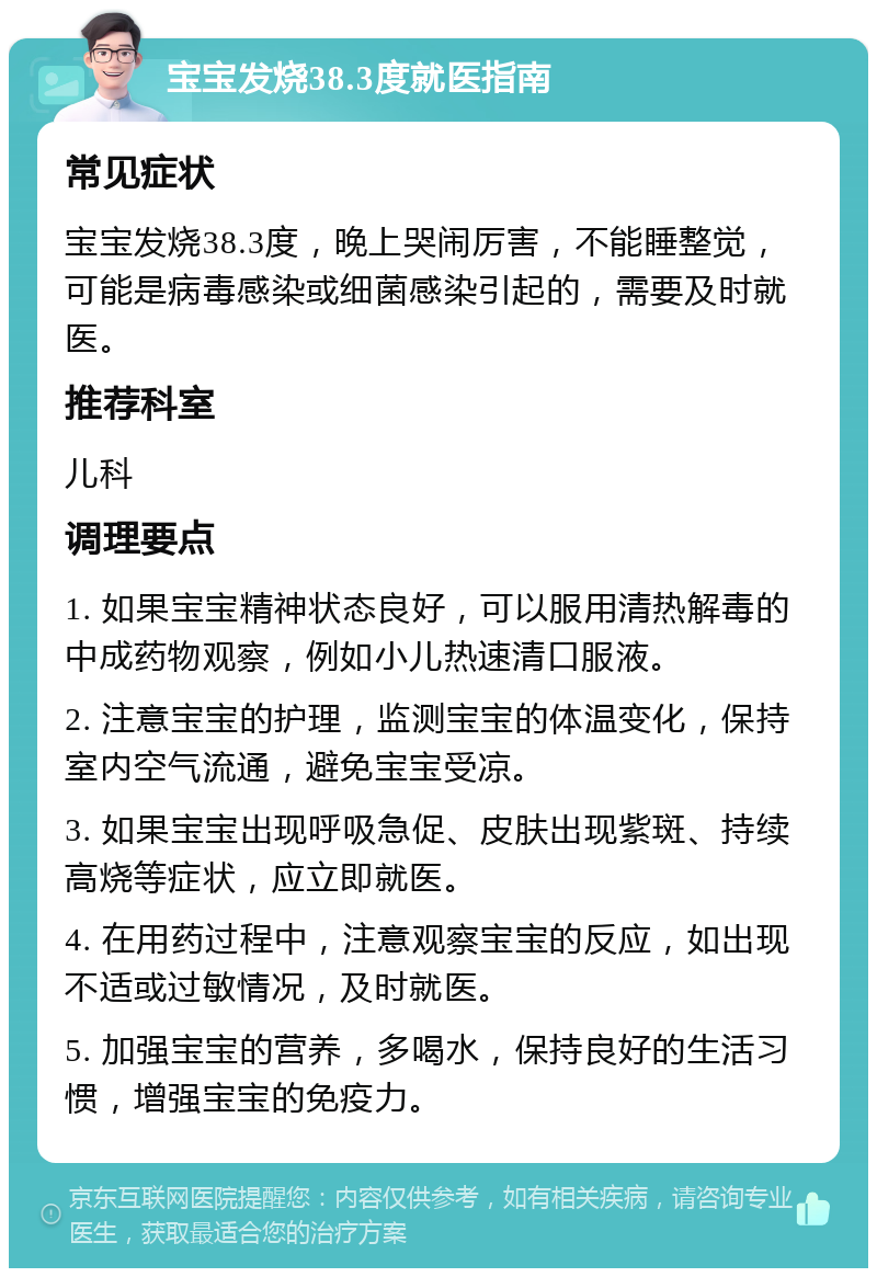 宝宝发烧38.3度就医指南 常见症状 宝宝发烧38.3度，晚上哭闹厉害，不能睡整觉，可能是病毒感染或细菌感染引起的，需要及时就医。 推荐科室 儿科 调理要点 1. 如果宝宝精神状态良好，可以服用清热解毒的中成药物观察，例如小儿热速清口服液。 2. 注意宝宝的护理，监测宝宝的体温变化，保持室内空气流通，避免宝宝受凉。 3. 如果宝宝出现呼吸急促、皮肤出现紫斑、持续高烧等症状，应立即就医。 4. 在用药过程中，注意观察宝宝的反应，如出现不适或过敏情况，及时就医。 5. 加强宝宝的营养，多喝水，保持良好的生活习惯，增强宝宝的免疫力。