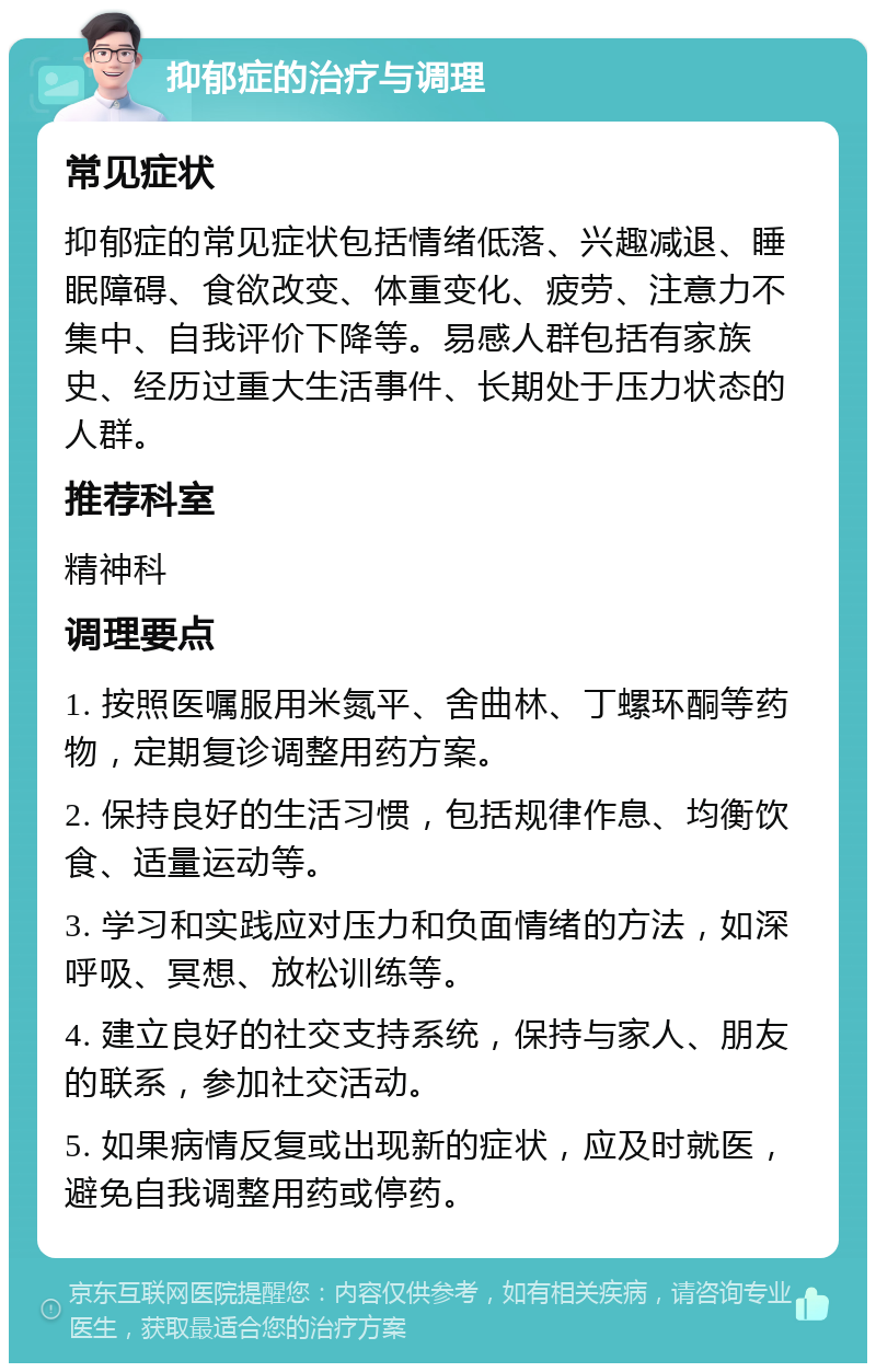 抑郁症的治疗与调理 常见症状 抑郁症的常见症状包括情绪低落、兴趣减退、睡眠障碍、食欲改变、体重变化、疲劳、注意力不集中、自我评价下降等。易感人群包括有家族史、经历过重大生活事件、长期处于压力状态的人群。 推荐科室 精神科 调理要点 1. 按照医嘱服用米氮平、舍曲林、丁螺环酮等药物，定期复诊调整用药方案。 2. 保持良好的生活习惯，包括规律作息、均衡饮食、适量运动等。 3. 学习和实践应对压力和负面情绪的方法，如深呼吸、冥想、放松训练等。 4. 建立良好的社交支持系统，保持与家人、朋友的联系，参加社交活动。 5. 如果病情反复或出现新的症状，应及时就医，避免自我调整用药或停药。