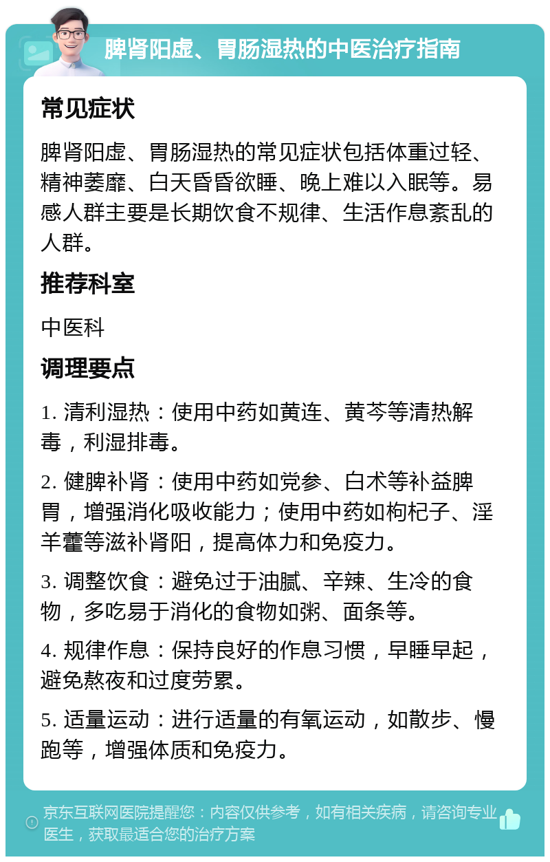 脾肾阳虚、胃肠湿热的中医治疗指南 常见症状 脾肾阳虚、胃肠湿热的常见症状包括体重过轻、精神萎靡、白天昏昏欲睡、晚上难以入眠等。易感人群主要是长期饮食不规律、生活作息紊乱的人群。 推荐科室 中医科 调理要点 1. 清利湿热：使用中药如黄连、黄芩等清热解毒，利湿排毒。 2. 健脾补肾：使用中药如党参、白术等补益脾胃，增强消化吸收能力；使用中药如枸杞子、淫羊藿等滋补肾阳，提高体力和免疫力。 3. 调整饮食：避免过于油腻、辛辣、生冷的食物，多吃易于消化的食物如粥、面条等。 4. 规律作息：保持良好的作息习惯，早睡早起，避免熬夜和过度劳累。 5. 适量运动：进行适量的有氧运动，如散步、慢跑等，增强体质和免疫力。