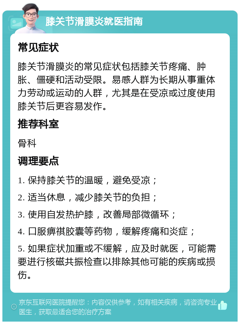 膝关节滑膜炎就医指南 常见症状 膝关节滑膜炎的常见症状包括膝关节疼痛、肿胀、僵硬和活动受限。易感人群为长期从事重体力劳动或运动的人群，尤其是在受凉或过度使用膝关节后更容易发作。 推荐科室 骨科 调理要点 1. 保持膝关节的温暖，避免受凉； 2. 适当休息，减少膝关节的负担； 3. 使用自发热护膝，改善局部微循环； 4. 口服痹祺胶囊等药物，缓解疼痛和炎症； 5. 如果症状加重或不缓解，应及时就医，可能需要进行核磁共振检查以排除其他可能的疾病或损伤。